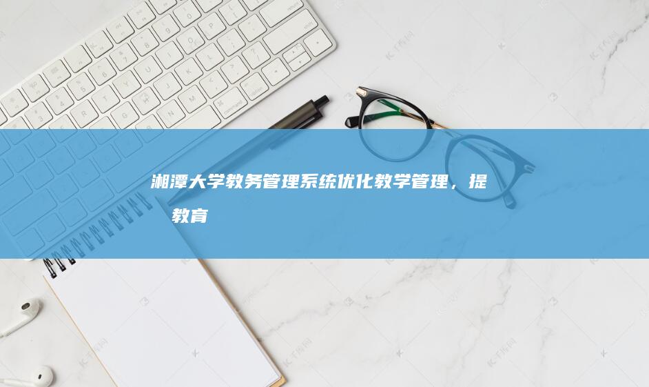 湘潭大学教务管理系统：优化教学管理，提升教育质量